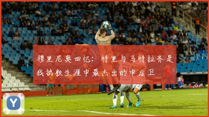 穆里尼奥回忆：特里与马特拉齐是我执教生涯中最杰出的中后卫