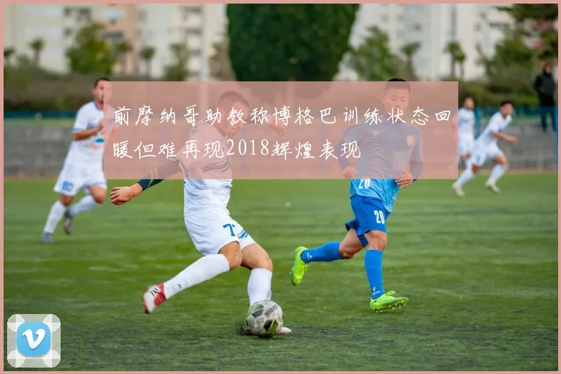 前摩纳哥助教称博格巴训练状态回暖但难再现2018辉煌表现
