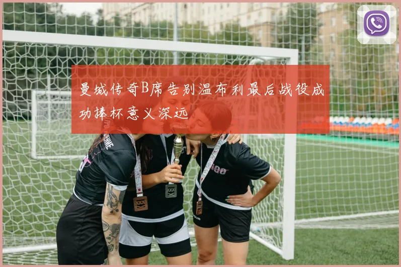 曼城传奇B席告别温布利最后战役成功捧杯意义深远