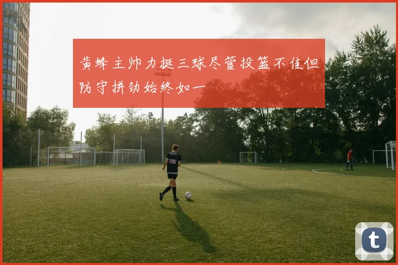 黄蜂主帅力挺三球尽管投篮不佳但防守拼劲始终如一