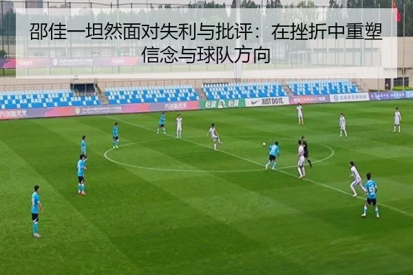 邵佳一坦然面对失利与批评:在挫折中重塑信念与球队方向